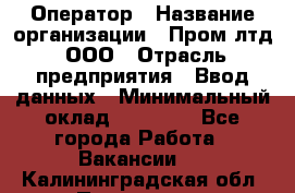 Оператор › Название организации ­ Пром лтд, ООО › Отрасль предприятия ­ Ввод данных › Минимальный оклад ­ 23 000 - Все города Работа » Вакансии   . Калининградская обл.,Приморск г.